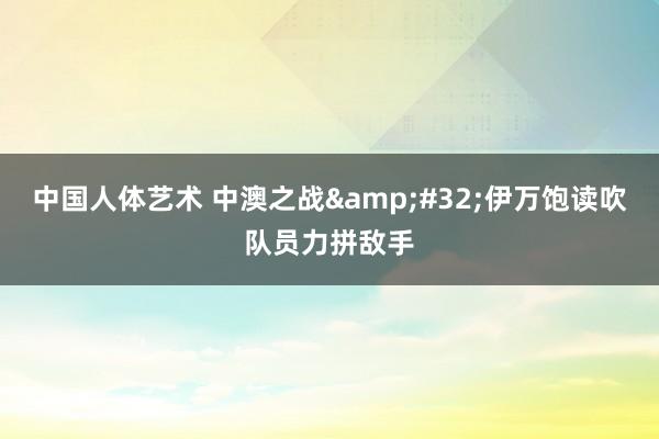 中国人体艺术 中澳之战&#32;伊万饱读吹队员力拼敌手