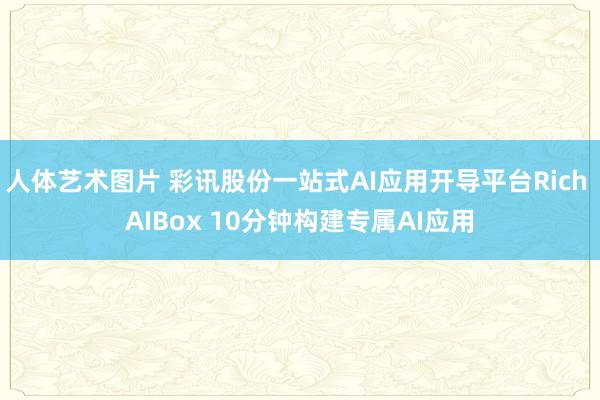 人体艺术图片 彩讯股份一站式AI应用开导平台Rich AIBox 10分钟构建专属AI应用