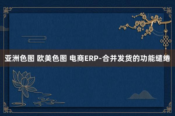 亚洲色图 欧美色图 电商ERP-合并发货的功能缱绻