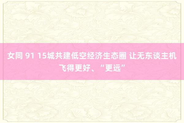 女同 91 15城共建低空经济生态圈 让无东谈主机飞得更好、“更远”