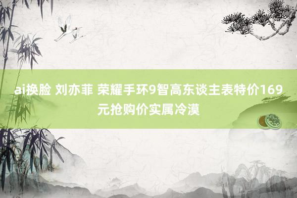 ai换脸 刘亦菲 荣耀手环9智高东谈主表特价169元抢购价实属冷漠