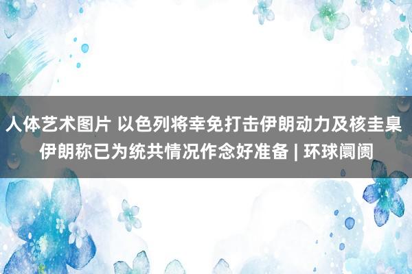 人体艺术图片 以色列将幸免打击伊朗动力及核圭臬 伊朗称已为统共情况作念好准备 | 环球阛阓