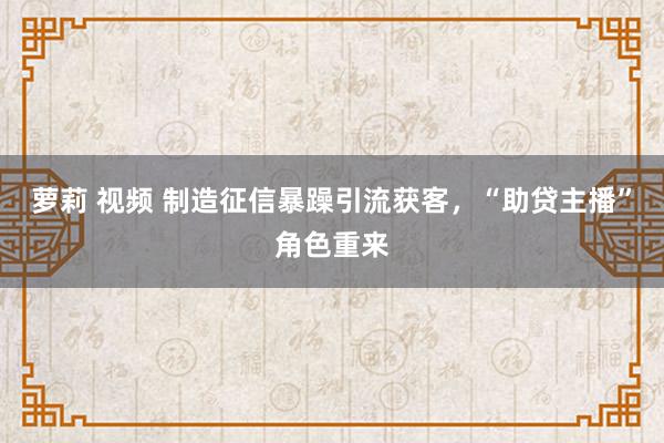 萝莉 视频 制造征信暴躁引流获客，“助贷主播”角色重来