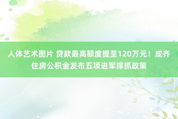 人体艺术图片 贷款最高额度提至120万元！成齐住房公积金发布五项进军撑抓政策