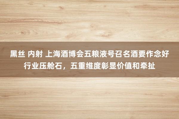 黑丝 内射 上海酒博会五粮液号召名酒要作念好行业压舱石，五重维度彰显价值和牵扯