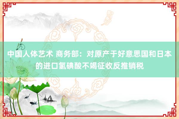 中国人体艺术 商务部：对原产于好意思国和日本的进口氢碘酸不竭征收反推销税