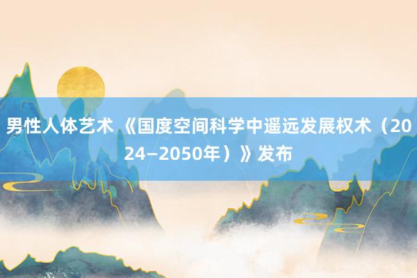 男性人体艺术 《国度空间科学中遥远发展权术（2024—2050年）》发布