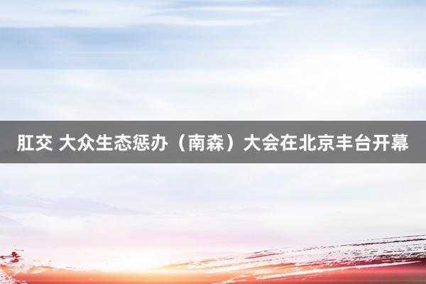 肛交 大众生态惩办（南森）大会在北京丰台开幕