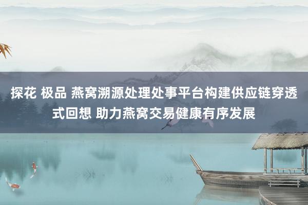 探花 极品 燕窝溯源处理处事平台构建供应链穿透式回想 助力燕窝交易健康有序发展