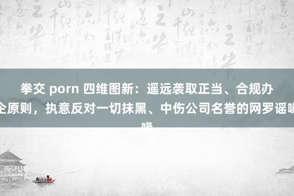 拳交 porn 四维图新：遥远袭取正当、合规办企原则，执意反对一切抹黑、中伤公司名誉的网罗谣喙