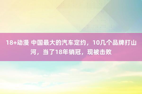 18+动漫 中国最大的汽车定约，10几个品牌打山河，当了18年销冠，现被击败