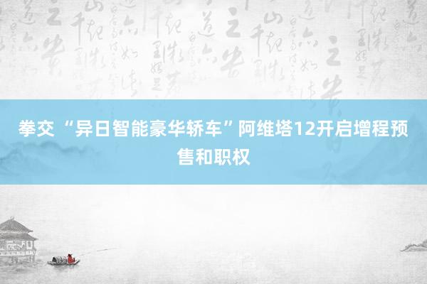 拳交 “异日智能豪华轿车”阿维塔12开启增程预售和职权