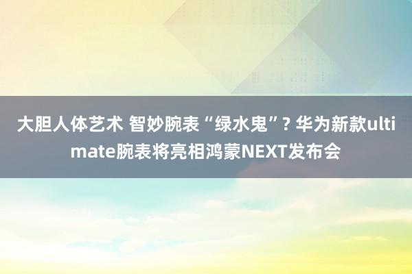 大胆人体艺术 智妙腕表“绿水鬼”? 华为新款ultimate腕表将亮相鸿蒙NEXT发布会