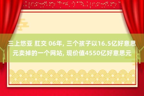 三上悠亚 肛交 06年， 三个孩子以16.5亿好意思元卖掉的一个网站， 现价值4550亿好意思元