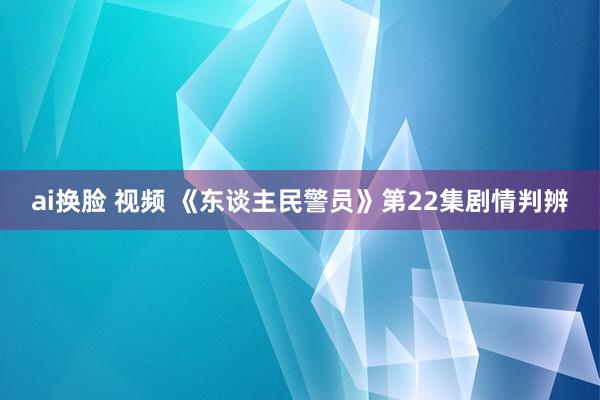 ai换脸 视频 《东谈主民警员》第22集剧情判辨