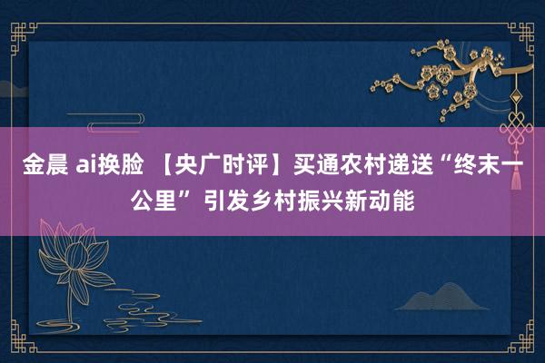 金晨 ai换脸 【央广时评】买通农村递送“终末一公里” 引发乡村振兴新动能