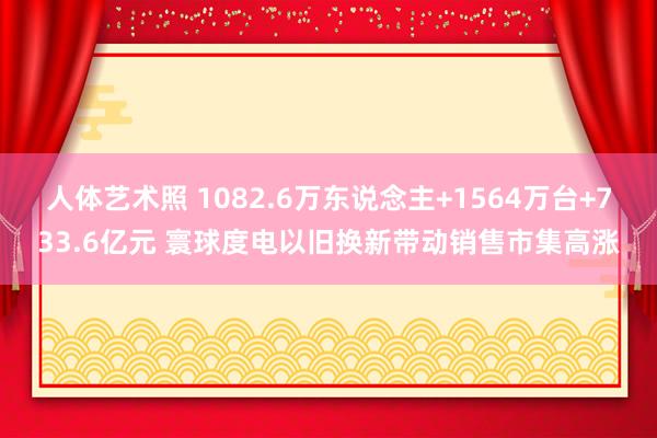 人体艺术照 1082.6万东说念主+1564万台+733.6亿元 寰球度电以旧换新带动销售市集高涨