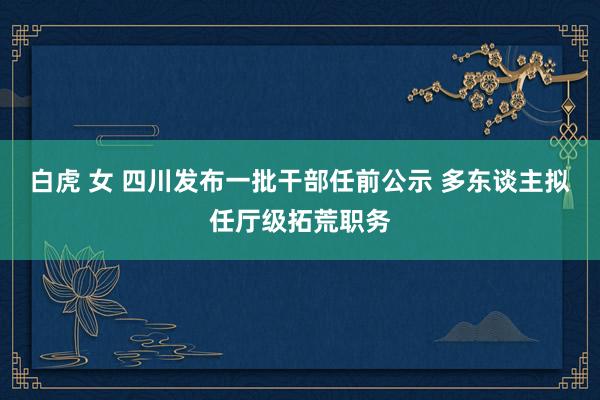 白虎 女 四川发布一批干部任前公示 多东谈主拟任厅级拓荒职务