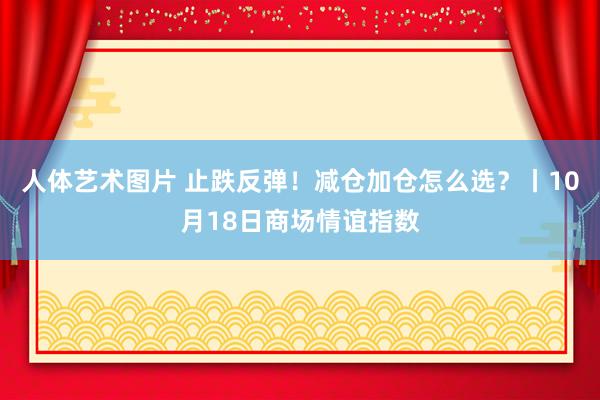 人体艺术图片 止跌反弹！减仓加仓怎么选？丨10月18日商场情谊指数