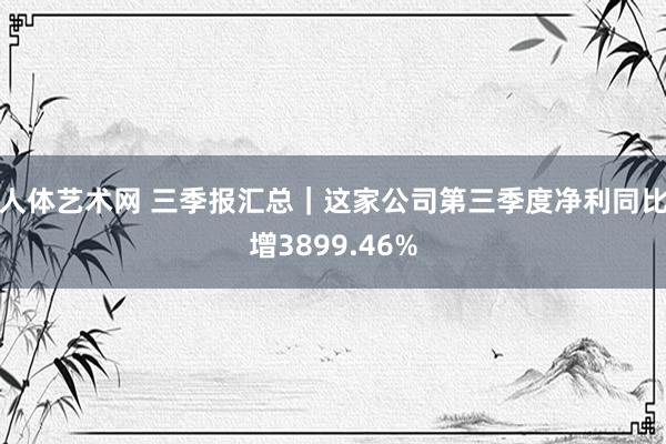 人体艺术网 三季报汇总｜这家公司第三季度净利同比增3899.46%