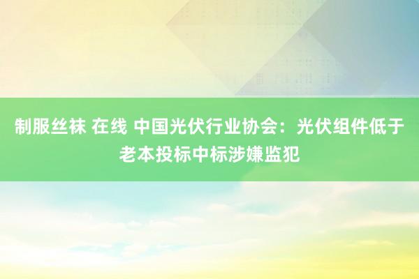 制服丝袜 在线 中国光伏行业协会：光伏组件低于老本投标中标涉嫌监犯