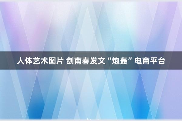 人体艺术图片 剑南春发文“炮轰”电商平台