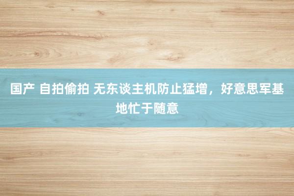 国产 自拍偷拍 无东谈主机防止猛增，好意思军基地忙于随意