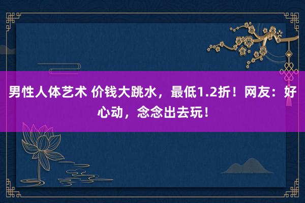 男性人体艺术 价钱大跳水，最低1.2折！网友：好心动，念念出去玩！