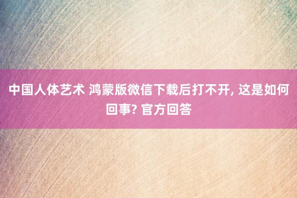 中国人体艺术 鸿蒙版微信下载后打不开， 这是如何回事? 官方回答