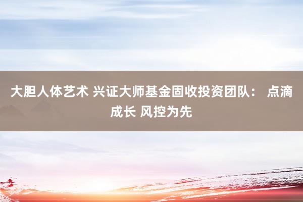 大胆人体艺术 兴证大师基金固收投资团队： 点滴成长 风控为先