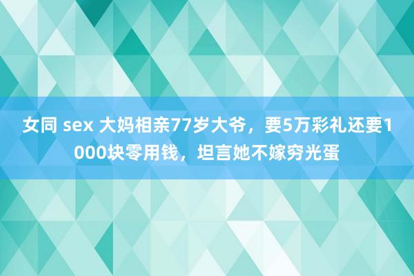 女同 sex 大妈相亲77岁大爷，要5万彩礼还要1000块零用钱，坦言她不嫁穷光蛋