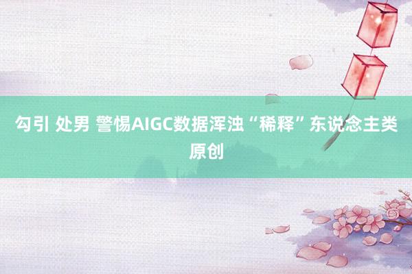 勾引 处男 警惕AIGC数据浑浊“稀释”东说念主类原创