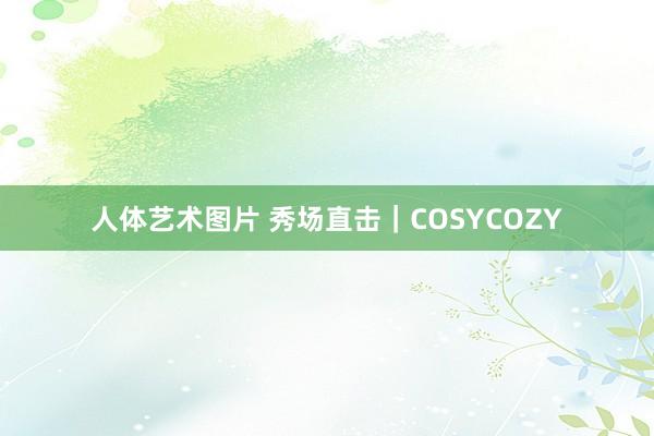 人体艺术图片 秀场直击｜COSYCOZY