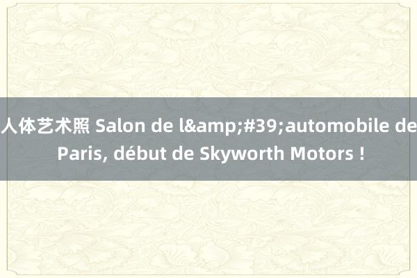 人体艺术照 Salon de l&#39;automobile de Paris， début de Skyworth Motors !