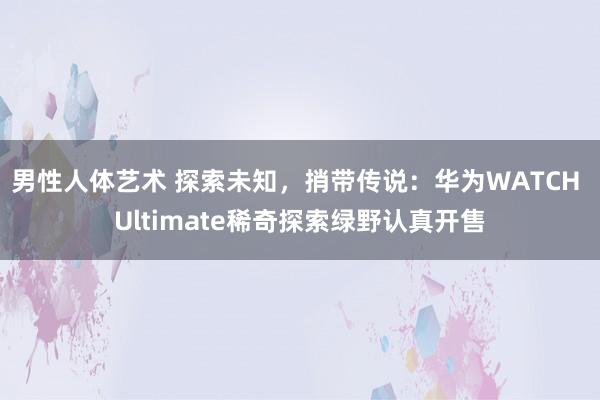 男性人体艺术 探索未知，捎带传说：华为WATCH Ultimate稀奇探索绿野认真开售