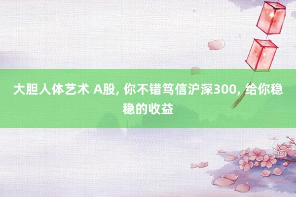 大胆人体艺术 A股， 你不错笃信沪深300， 给你稳稳的收益