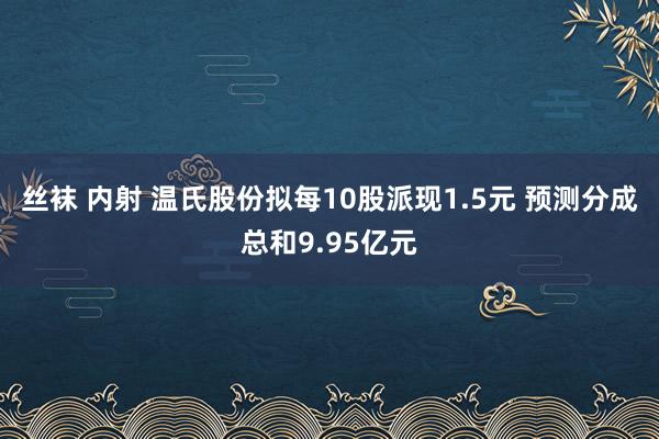 丝袜 内射 温氏股份拟每10股派现1.5元 预测分成总和9.95亿元