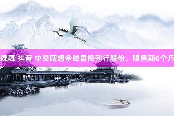 裸舞 抖音 中交瞎想金钱置换刊行股份，限售期6个月