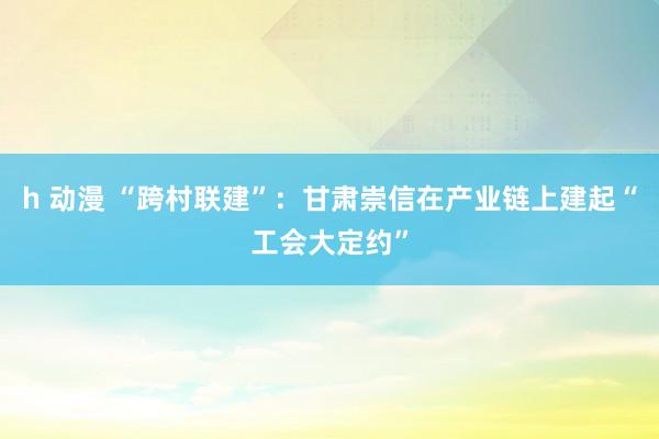 h 动漫 “跨村联建”：甘肃崇信在产业链上建起“工会大定约”