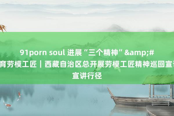 91porn soul 进展“三个精神”&#32;培育劳模工匠｜西藏自治区总开展劳模工匠精神巡回宣讲行径