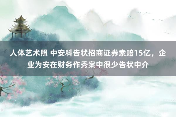 人体艺术照 中安科告状招商证券索赔15亿，企业为安在财务作秀案中很少告状中介