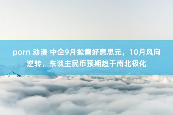 porn 动漫 中企9月抛售好意思元，10月风向逆转，东谈主民币预期趋于南北极化