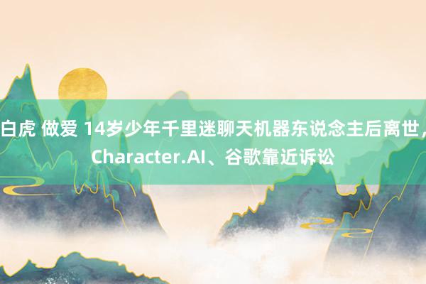 白虎 做爱 14岁少年千里迷聊天机器东说念主后离世，Character.AI、谷歌靠近诉讼