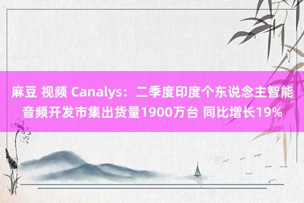 麻豆 视频 Canalys：二季度印度个东说念主智能音频开发市集出货量1900万台 同比增长19%