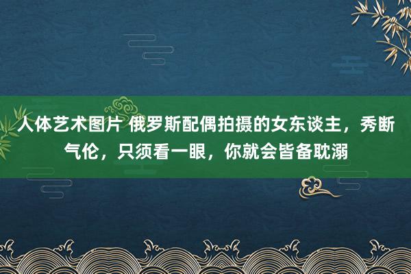 人体艺术图片 俄罗斯配偶拍摄的女东谈主，秀断气伦，只须看一眼，你就会皆备耽溺