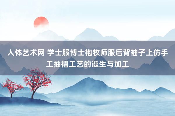 人体艺术网 学士服博士袍牧师服后背袖子上仿手工抽褶工艺的诞生与加工