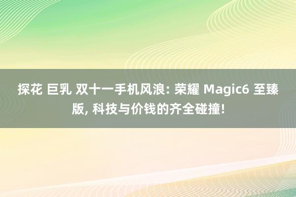 探花 巨乳 双十一手机风浪: 荣耀 Magic6 至臻版， 科技与价钱的齐全碰撞!