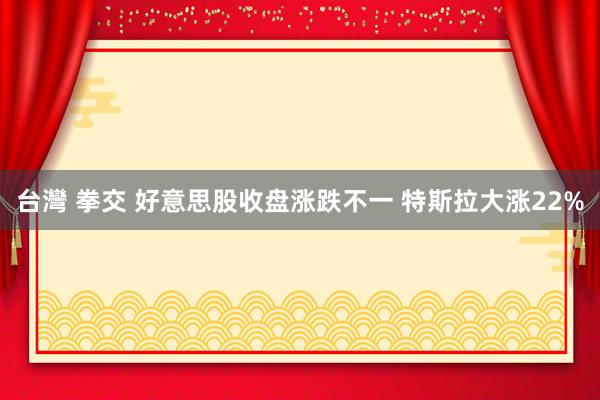 台灣 拳交 好意思股收盘涨跌不一 特斯拉大涨22%