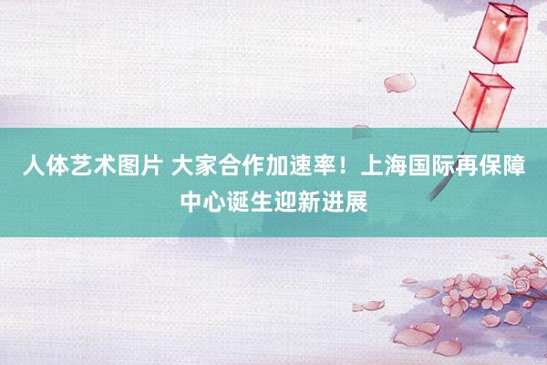 人体艺术图片 大家合作加速率！上海国际再保障中心诞生迎新进展