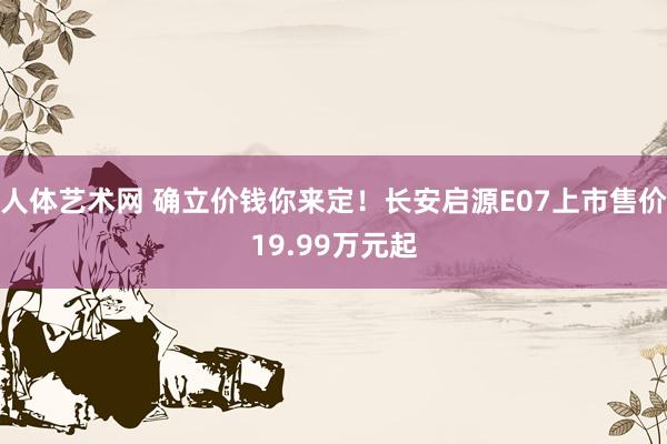 人体艺术网 确立价钱你来定！长安启源E07上市售价19.99万元起